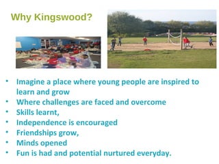 Why Kingswood?
• Imagine a place where young people are inspired to
learn and grow
• Where challenges are faced and overcome
• Skills learnt,
• Independence is encouraged
• Friendships grow,
• Minds opened
• Fun is had and potential nurtured everyday.
 