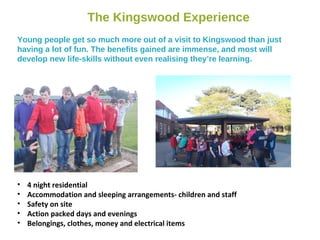 The Kingswood Experience
Young people get so much more out of a visit to Kingswood than just
having a lot of fun. The benefits gained are immense, and most will
develop new life-skills without even realising they’re learning.
• 4 night residential
• Accommodation and sleeping arrangements- children and staff
• Safety on site
• Action packed days and evenings
• Belongings, clothes, money and electrical items
 