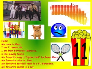 Hello!
My name is Marc.
I am 11 years old.
I am from Ferreries, Menorca.
I like playing tennis.
My favourite song is “Uptuw funk” by Bruno Mars.
My favourite color is blue.
My favourite football team is a FC Barcelona.
My favourite animal is a cat.
 