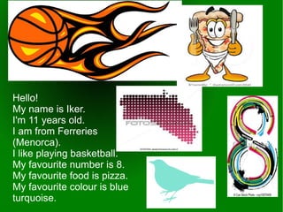 Hello!
My name is Iker.
I'm 11 years old.
I am from Ferreries
(Menorca).
I like playing basketball.
My favourite number is 8.
My favourite food is pizza.
My favourite colour is blue
turquoise.
 