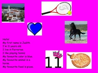 Hello!
My first name is Judith
I'm 11 years old.
I live in Ferreries.
I like playing tennis
My favourite color is blue.
My favourite animal is a
horse.
My favourite food is pizza.
 