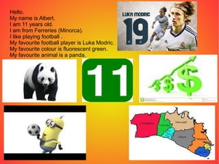 Hello.
My name is Albert.
I am 11 years old.
I am from Ferreries (Minorca).
I like playing football .
My favourite football player is Luka Modric.
My favourite colour is fluorescent green.
My favourite animal is a panda.
 