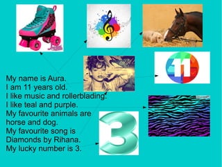 My name is Aura.
I am 11 years old.
I like music and rollerblading.
I like teal and purple.
My favourite animals are
horse and dog.
My favourite song is
Diamonds by Rihana.
My lucky number is 3.
 