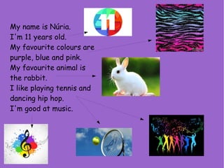 My name is Núria.
I'm 11 years old.
My favourite colours are
purple, blue and pink.
My favourite animal is
the rabbit.
I like playing tennis and
dancing hip hop.
I'm good at music.
 