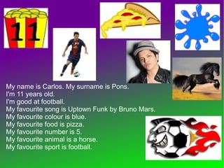 My name is Carlos. My surname is Pons.
I'm 11 years old.
I'm good at football.
My favourite song is Uptown Funk by Bruno Mars.
My favourite colour is blue.
My favourite food is pizza.
My favourite number is 5.
My favourite animal is a horse.
My favourite sport is football.
 