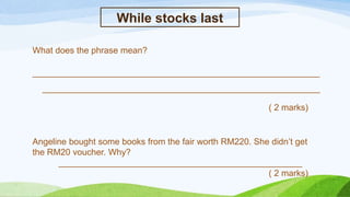 While stocks last
What does the phrase mean?
___________________________________________________________
_________________________________________________________
( 2 marks)
Angeline bought some books from the fair worth RM220. She didn’t get
the RM20 voucher. Why?
__________________________________________________
( 2 marks)
 
