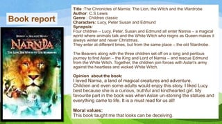 Title :The Chronicles of Narnia: The Lion, the Witch and the Wardrobe
Author: C.S.Lewis
Genre : Children classic
Characters: Lucy, Peter Susan and Edmund
Synopsis:
Four children – Lucy, Peter, Susan and Edmund all enter Narnia – a magical
world where animals talk and the White Witch who reigns as Queen makes it
always winter and never Christmas.
They enter at different times, but from the same place – the old Wardrobe.
The Beavers along with the three children set off on a long and perilous
journey to find Aslan – the King and Lord of Narnia – and rescue Edmund
from the White Witch. Together, the children join forces with Aslan's army
against the heartless and wicked White Witch.
Opinion about the book:
I loved Narnia, a land of magical creatures and adventure.
Children and even some adults would enjoy this story. I liked Lucy
best because she is a curious, truthful and kindhearted girl. My
favourite part in the book was when Aslan un-stoning the statues and
everything came to life. It is a must read for us all!
Moral values:
This book taught me that looks can be deceiving.
Book report
 