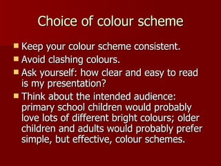 Choice of colour scheme Keep your colour scheme consistent. Avoid clashing colours. Ask yourself: how clear and easy to read is my presentation? Think about the intended audience:  primary school children would probably love lots of different bright colours; older children and adults would probably prefer simple, but effective, colour schemes. 