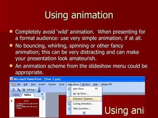 Using animation Completely avoid ‘wild’ animation.  When presenting for a formal audience: use very simple animation, if at all. No bouncing, whirling, spinning or other fancy animation; this can be very distracting and can make your presentation look amateurish. An animation scheme from the slideshow menu could be appropriate. 