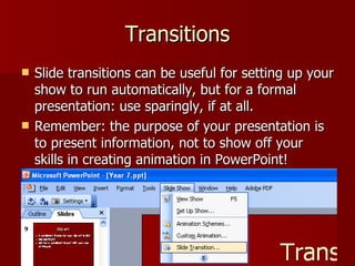 Transitions Slide transitions can be useful for setting up your show to run automatically, but for a formal presentation: use sparingly, if at all. Remember: the purpose of your presentation is to present information, not to show off your skills in creating animation in PowerPoint! 