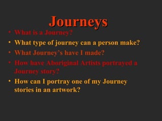 •
•
•
•

Journeys

What is a Journey?
What type of journey can a person make?
What Journey’s have I made?
How have Aboriginal Artists portrayed a
Journey story?
• How can I portray one of my Journey
stories in an artwork?

 