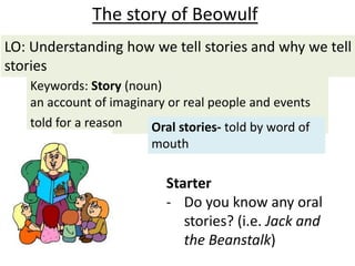 Starter
- Do you know any oral
stories? (i.e. Jack and
the Beanstalk)
The story of Beowulf
Keywords: Story (noun)
an account of imaginary or real people and events
told for a reason Oral stories- told by word of
mouth
LO: Understanding how we tell stories and why we tell
stories
 