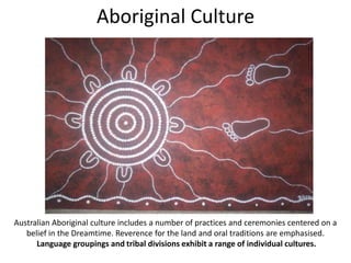 Aboriginal Culture

Australian Aboriginal culture includes a number of practices and ceremonies centered on a
belief in the Dreamtime. Reverence for the land and oral traditions are emphasised.
Language groupings and tribal divisions exhibit a range of individual cultures.

 