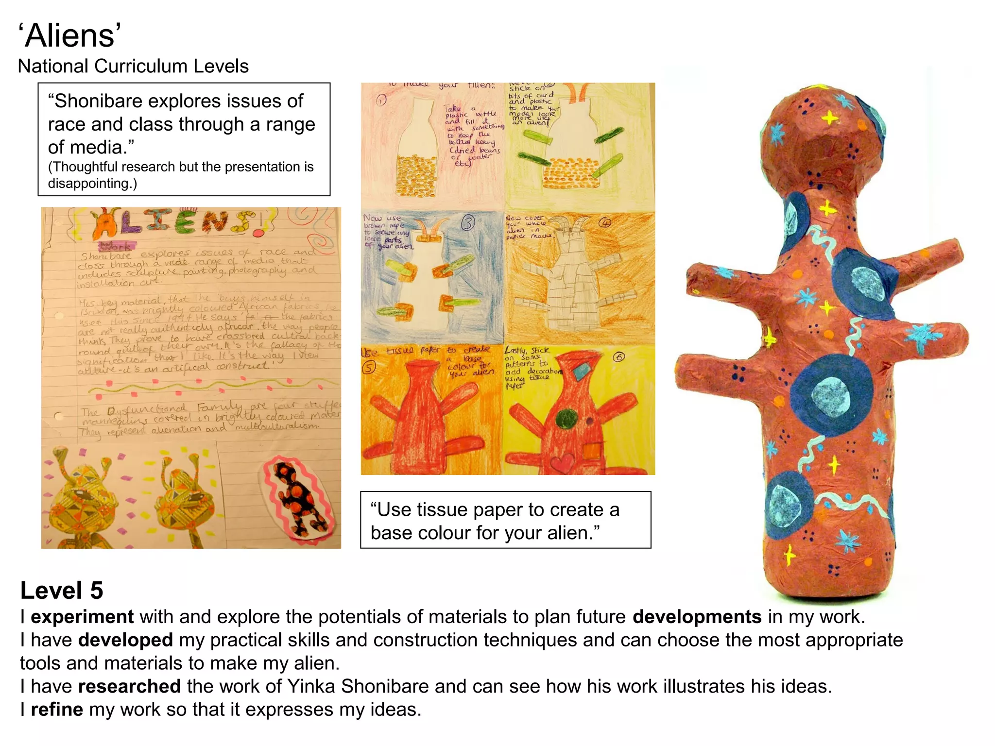 ‘Aliens’
National Curriculum Levels
“Shonibare explores issues of
race and class through a range
of media.”
(Thoughtful research but the presentation is
disappointing.)
“Use tissue paper to create a
base colour for your alien.”
Level 5
I experiment with and explore the potentials of materials to plan future developments in my work.
I have developed my practical skills and construction techniques and can choose the most appropriate
tools and materials to make my alien.
I have researched the work of Yinka Shonibare and can see how his work illustrates his ideas.
I refine my work so that it expresses my ideas.
 