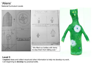 ‘Aliens’
National Curriculum Levels
Level 3
I explore ideas and collect visual and other information to help me develop my work.
I am beginning to develop my practical skills.
“We filled our bottles with items
to stop them from falling over.”
 