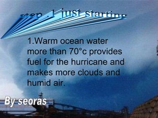 1.Warm ocean water more than 70 ° c provides fuel for the hurricane and makes more clouds and humid air. step .1 just starting By seoras 