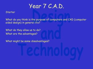 Year 7 C.A.D.
Starter
What do you think is the purpose of computers and CAD (computer
aided design) in general life?
What do they allow us to do?
What are the advantages?
What might be some disadvantages?
 
 