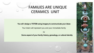 FAMILIES ARE UNIQUE
CERAMICS UNIT
You will design a TOTEM using imagery to communicate your ideas
Your totem will represent you and your immediate family
Or
Some aspect of your family history, genealogy, or cultural identity
 