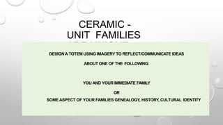 CERAMIC -
UNIT FAMILIES
ARE UNIQUE
DESIGNA TOTEM USING IMAGERY TO REFLECT/COMMUNICATE IDEAS
ABOUT ONE OF THE FOLLOWING:
YOU AND YOUR IMMEDIATE FAMILY
OR
SOME ASPECT OF YOUR FAMILIES GENEALOGY, HISTORY, CULTURAL IDENTITY
 