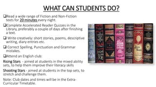 WHAT CAN STUDENTS DO?
Read a wide range of Fiction and Non-Fiction
texts for 20 minutes every night.
Complete Accelerated Reader Quizzes in the
Library, preferably a couple of days after finishing
a text.
 Write creatively: short stories, poems, descriptive
writing, diary entries etc.
 Correct Spelling, Punctuation and Grammar
mistakes.
Attend an English club:
Rising Stars - aimed at students in the mixed ability
sets, to help them improve their literacy skills
Shooting Stars - aimed at students in the top sets, to
stretch and challenge them.
Note: Club dates and times will be in the Extra-
Curricular Timetable.
 