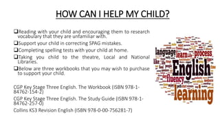 HOW CAN I HELP MY CHILD?
Reading with your child and encouraging them to research
vocabulary that they are unfamiliar with.
Support your child in correcting SPAG mistakes.
Completing spelling tests with your child at home.
Taking you child to the theatre, Local and National
Libraries.
Below are three workbooks that you may wish to purchase
to support your child.
CGP Key Stage Three English. The Workbook (ISBN 978-1-
84762-154-2)
CGP Key Stage Three English. The Study Guide (ISBN 978-1-
84762-257-0)
Collins KS3 Revision English (ISBN 978-0-00-756281-7)
 