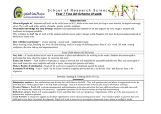 S c h o o l o f R e s e a r c h S c i e n c e
Year 7 Fine Art Scheme of work
About the Unit
What will pupils do? Students will build on the skills learnt in KS2, whilst at the same time, develop a more detailed, in-depth knowledge
of art. They will work with a variety of media – paints, pencils, sculpture.
What skills/knowledge will they develop? Students will understand the elements of art and begin to try out a range of modern and
traditional techniques and skills
Why will they do this? The art work will be modern and relevant to today’s design world. Students will learn the basics and groundwork to
build on in future years
How will this be delivered? – project learning – group work – independent study.
Basic drawing, tones, hatching as a form of mark-making, study of a range of differing artists, basic C.A.D. work, 3D work creating
sculptures, decision making and experimentation
Every Child Matters (ECM) Issues
Stay Safe – A clearly-defined set of rules & procedures in place and adhered to for working in the studio. Students are encouraged to
participate but have a healthy respect for materials and tools.
Enjoy and Achieve – Each student will produce a range of artwork that will hopefully be enjoyable and relevant. They are encouraged to
take work home also once complete and work at home, showing their parents and family.
Make a Positive Contribution – Much of the work is envisaged to be displayed around the school
Economic Well Being – Use of ‘trash’ for the Chris Goodwin sculpture proves that art is not for the ‘elite’ and does not have to be
expensive
Personal Learning & Thinking Skills (PLTS)
Assessment
Independent enquirers: For pupils to learn and develop their skills base in this SoW. They will question when and where it is appropriate to use the
skills they have newly acquired and to develop them accordingly. They will research home works set and analyse information collected.
Creative Thinkers: Pupils will be given encouragement and opportunities to develop and stylise their new skills in set home works and class work.
They will learn to take ownership over their work. Appropriate questions will be asked to further develop their understanding.
Reflective Learners: Pupils will be encouraged to review and refine their work as it progresses. Opportunities will be given for peer assessment to
enhance their inquisitive persona.
Team Workers: Constructive support and feedback opportunities will be allocated during lesson times. This will allow pupils to question their own
skills and review them for possible development. Pupils will work in teams for an investigative homework project lasting a number of weeks.
 