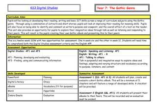 KS3 Digital Studies Year 7: The Gothic Genre
Curriculum Aims:
Pupils will be looking at developing their reading, writing and basic ICT skills across a range of curriculum subjects using the Gothic
genre. Through using a combination of extracts and short stories, pupils will look at improving their reading for meaning skills. Pupils
will also focus on being able to identify and comment on writer’s purpose and viewpoint, and the overall effect of a text on the reader.
This unit also provides an opportunity for pupils to explore their imaginative ideas through talk as well as listening and responding to
their peers. This will result in the pupils creating their own Gothic eBook and presenting this to their peers.
Information:
This is a twelve-week SOW with two opportunities for assessment. One in week six and the other in week 12. Students will need time
to comprehend both the Digital Studies assessment criteria and the English APP.
Assessment Opportunities
Digital Studies: AF1 and AF3 English: Speaking and Listening: AF1
English: Writing: AF1 - 8
AF1 - Planning, developing and evaluating
AF3 - Finding, using and communicating information
AF1: Talking to others
Talk in purposeful and imaginative ways to explore ideas and
feelings, adapting and varying structure and vocabulary according
to purpose, listeners, and content
Skills Developed Summative Assessment
PowerPoint Planning Assessment 1 (DS: AF1 & 3): All students will plan, create and
evaluate a short Gothic eBook. This will be a minimum of 5
chapters and will feature a range of developed skills. A checklist
will be provided.
Assessment 2 (English S&L AF1): All students will present their
eBooks to their Peers. This will be recorded and an evaluation
must be evident.
Digital Literacy Oracy
eBooks Vocabulary (fit for purpose)
Word Hyperlinks
Zimbra Emails Evaluation
 