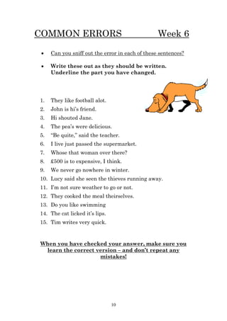COMMON ERRORS                                    Week 6

    Can you sniff out the error in each of these sentences?

    Write these out as they should be written.
     Underline the part you have changed.




1.   They like football alot.
2.   John is hi’s friend.
3.   Hi shouted Jane.
4.   The pea’s were delicious.
5.   “Be quite,” said the teacher.
6.   I live just passed the supermarket.
7.   Whose that woman over there?
8.   £500 is to expensive, I think.
9.   We never go nowhere in winter.
10. Lucy said she seen the thieves running away.
11. I’m not sure weather to go or not.
12. They cooked the meal theirselves.
13. Do you like swimming
14. The cat licked it’s lips.
15. Tim writes very quick.



When you have checked your answer, make sure you
 learn the correct version – and don’t repeat any
                    mistakes!




                                10
 