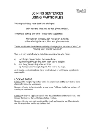 JOINING SENTENCES
                       USING PARTICIPLES
You might already have seen this example:

                Ben won the race and he was given a medal.

To remove boring, old “and”, these were suggested:

               Having won the race, Ben was given a medal.
              After winning the race, Ben was given a medal.

These sentences have been made by changing the verb from “won” to
                  “having won” and to “winning.”

This is a very useful way to build sentences when you have:

a)   two things happening at the same time.
     e.g Walking through the park, Jack saw a badger.
b)   one thing happening after another.
     e.g. Having walked through the park, Jack went to the shops.
As it is quite a sophisticated and clever construction, it is worth taking some time to
understand it.


LOOK AT THESE
Sentence: Phil was playing his best tennis for several years and he knew that he had a
chance of winning the tournament.
Becomes: Playing his best tennis for several years, Phil knew that he had a chance of
winning the tournament.


Sentence: Claire was sipping a cocktail near the golden beach and turquoise sea. She
thought that this was the best holiday she had ever had.
Becomes: Sipping a cocktail near the golden beach and turquoise sea, Claire thought
that this was the best holiday she had ever had.




                                            3
 