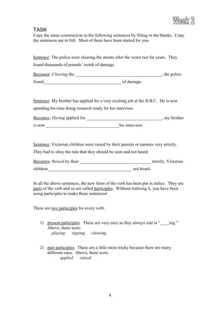 TASK
Copy the same construction in the following sentences by filling in the blanks. Copy
the sentences out in full. Most of them have been started for you.


Sentence: The police were clearing the streets after the worst riot for years. They
found thousands of pounds’ worth of damage.

Becomes: Clearing the _______________________________________, the police
found___________________________________ of damage.



Sentence: My brother has applied for a very exciting job at the B.B.C. He is now
spending his time doing research ready for his interview.

Becomes: Having applied for __________________________________, my brother
is now _________________________________his interview.



Sentence: Victorian children were raised by their parents or nannies very strictly.
They had to obey the rule that they should be seen and not heard.

Becomes: Raised by their ________________________________ strictly, Victorian
children______________________________________ not heard.


In all the above sentences, the new form of the verb has been put in italics. They are
parts of the verb and so are called participles. Without realising it, you have been
using participles to make these sentences!


There are two participles for every verb:


   1) present participles. These are very easy as they always end in “____ing.”
      Above, there were:
        playing     sipping    clearing


   2) past participles. These are a little more tricky because there are many
      different ones. Above, there were:
             applied     raised




                                            4
 