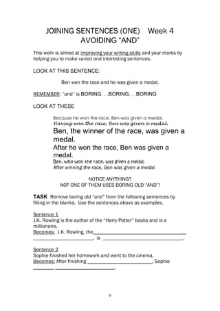 JOINING SENTENCES (ONE)                         Week 4
                     AVOIDING “AND”
This work is aimed at improving your writing skills and your marks by
helping you to make varied and interesting sentences.

LOOK AT THIS SENTENCE:

            Ben won the race and he was given a medal.

REMEMBER: “and” is BORING. . .BORING. . .BORING

LOOK AT THESE

         Because he won the race, Ben was given a medal.
         Having won the race, Ben was given a medal.
         Ben, the winner of the race, was given a
         medal.
         After he won the race, Ben was given a
         medal.
         Ben, who won the race, was given a medal.
         After winning the race, Ben was given a medal.

                       NOTICE ANYTHING?
            NOT ONE OF THEM USES BORING OLD “AND”!

TASK Remove boring old “and” from the following sentences by
filling in the blanks. Use the sentences above as examples.

Sentence 1
J.K. Rowling is the author of the “Harry Potter” books and is a
millionaire.
Becomes; J.K. Rowling, the____________________________________
_______________________, is _______________________________.

Sentence 2
Sophie finished her homework and went to the cinema.
Becomes; After finishing _________________________, Sophie
________ _______________________.




                                   6
 