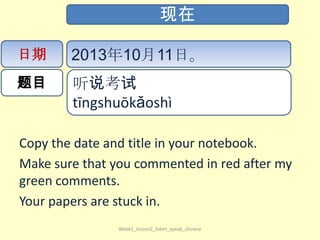 Copy the date and title in your notebook.
Make sure that you commented in red after my
green comments.
Your papers are stuck in.
Week1_lesson2_listen_speak_chinese
现在
日期
题目
2013年10月11日。
听说考试​
tīng​shuō​kǎo​shì​
 