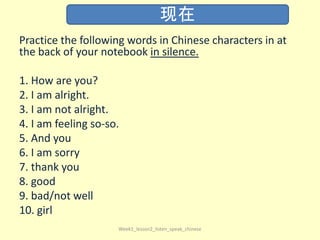 Practice the following words in Chinese characters in at
the back of your notebook in silence.
1. How are you?
2. I am alright.
3. I am not alright.
4. I am feeling so-so.
5. And you
6. I am sorry
7. thank you
8. good
9. bad/not well
10. girl
Week1_lesson2_listen_speak_chinese
现在
 