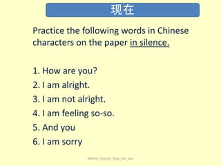 Practice the following words in Chinese
characters on the paper in silence.
1. How are you?
2. I am alright.
3. I am not alright.
4. I am feeling so-so.
5. And you
6. I am sorry
Week2_lesson2_how_are_you
现在
 
