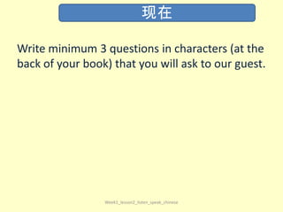 Write minimum 3 questions in characters (at the
back of your book) that you will ask to our guest.
Week1_lesson2_listen_speak_chinese
现在
 