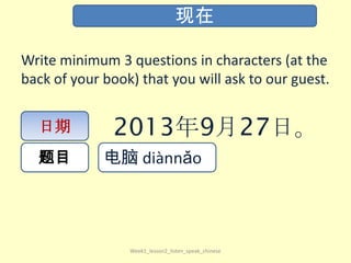 Write minimum 3 questions in characters (at the
back of your book) that you will ask to our guest.
Week1_lesson2_listen_speak_chinese
现在
日期
题目
2013年9月27日。
电脑 diàn​nǎo​
 