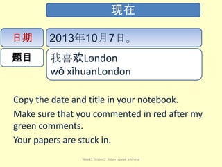 Copy the date and title in your notebook.
Make sure that you commented in red after my
green comments.
Your papers are stuck in.
Week1_lesson2_listen_speak_chinese
现在
日期
题目
2013年10月7日。
我喜欢London
wǒ​ xǐ​huan​London​
 