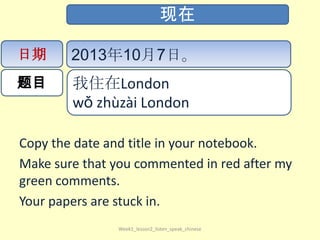 Copy the date and title in your notebook.
Make sure that you commented in red after my
green comments.
Your papers are stuck in.
Week1_lesson2_listen_speak_chinese
现在
日期
题目
2013年10月7日。
我住在London
wǒ​ zhù​zài​ London​
 