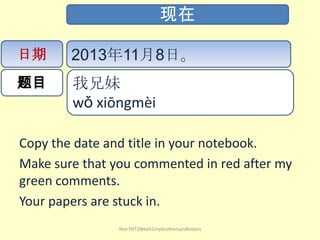 现在
日期

2013年11月8日。

题目

我兄妹
wǒ xiōng​mèi​ ​

Copy the date and title in your notebook.
Make sure that you commented in red after my
green comments.
Your papers are stuck in.
Year7HT2Week1mybrothersandsisters

 