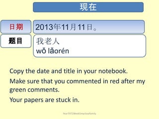 现在
日期

2013年11月11日。

题目

我老人
wǒ lǎorén ​

Copy the date and title in your notebook.
Make sure that you commented in red after my
green comments.
Your papers are stuck in.
Year7HT2Week5myclosefamily

 