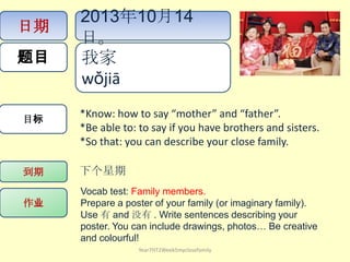 日期
题目
目标
作业
到期 下个星期
Vocab test: Family members.
Prepare a poster of your family (or imaginary family).
Use 有 and 没有 . Write sentences describing your
poster. You can include drawings, photos… Be creative
and colourful!
我家
wǒjiā ​
2013年10月14
日。
*Know: how to say “mother” and “father”.
*Be able to: to say if you have brothers and sisters.
*So that: you can describe your close family.
Year7HT2Week5myclosefamily
 