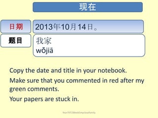 Copy the date and title in your notebook.
Make sure that you commented in red after my
green comments.
Your papers are stuck in.
Year7HT2Week5myclosefamily
现在
日期
题目
2013年10月14日。
我家
wǒjiā ​​
 