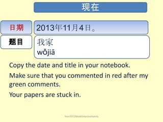 现在
日期

2013年11月4日。

题目

我家
wǒjiā ​

Copy the date and title in your notebook.
Make sure that you commented in red after my
green comments.
Your papers are stuck in.
Year7HT2Week5myclosefamily

 