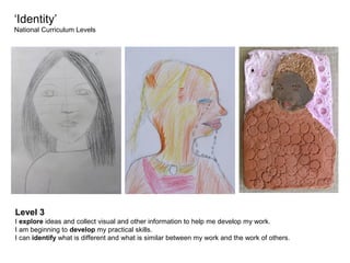 ‘Identity’
National Curriculum Levels

Level 3
I explore ideas and collect visual and other information to help me develop my work.
I am beginning to develop my practical skills.
I can identify what is different and what is similar between my work and the work of others.

 