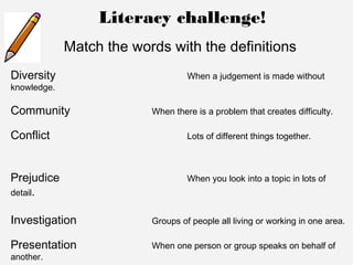 Literacy challenge!
Match the words with the definitions
Diversity When a judgement is made without
knowledge.
Community When there is a problem that creates difficulty.
Conflict Lots of different things together.
Prejudice When you look into a topic in lots of
detail.
Investigation Groups of people all living or working in one area.
Presentation When one person or group speaks on behalf of
another.
 