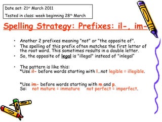 Spelling Strategy: Prefixes: il-, im- Another 2 prefixes meaning "not" or "the opposite of". The spelling of this prefix often matches the first letter of the root word. This sometimes results in a double letter. So, the opposite of  legal  is "illegal" instead of "inlegal“ The pattern is like this:  *Use  il-  before words starting with  l …not  legible = illegible .      *Use  im-  before words starting with  m  and  p .  So:     not mature = immature       not perfect = imperfect . Date set: 21 st  March 2011 Tested in class: week beginning 28 th  March 