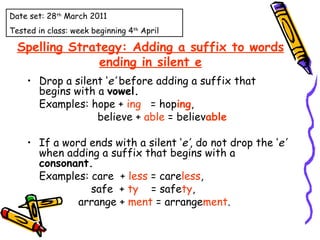 Spelling Strategy: Adding a suffix to words ending in silent e Drop a silent ‘ e’  before adding a suffix that begins with a  vowel.  Examples: hope +  ing   = hop ing ,    believe +  able  = believ able If a word ends with a silent ‘ e’ , do not drop the ‘ e’  when adding a suffix that begins with a  consonant.  Examples: care  +  less  = care less ,  safe  +  ty   = safe ty ,    arrange +  ment  = arrange ment .  Date set: 28 th  March 2011 Tested in class: week beginning 4 th  April 