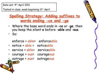 Spelling Strategy: Adding suffixes to words ending -ce and -ge Where the base word ends in - ce  or - ge , then  you keep the silent  e  before - able  and - ous .     So: enforce +  able =   enforce able notice +  able  =   notice able service +  able =   service able courage +  ous =   courage ous outrage +  ous =   outrage ous Date set: 4 th  April 2011 Tested in class: week beginning 11 th  April 