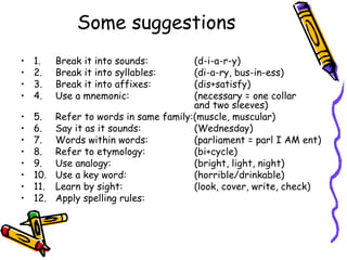 Some suggestions 1. Break it into sounds:  (d-i-a-r-y) 2. Break it into syllables: (di-a-ry, bus-in-ess) 3. Break it into affixes: (dis+satisfy) 4. Use a mnemonic: (necessary = one collar  and two sleeves) 5. Refer to words in same family:(muscle, muscular) 6. Say it as it sounds: (Wednesday) 7. Words within words: (parliament = parl I AM ent) 8. Refer to etymology: (bi+cycle) 9. Use analogy: (bright, light, night) 10. Use a key word: (horrible/drinkable) 11. Learn by sight: (look, cover, write, check) 12. Apply spelling rules: 