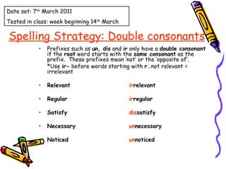Spelling Strategy: Double consonants Prefixes such as  un, dis  and  ir  only have a  double consonant  if the  root  word starts with the  same consonant  as the prefix.  These prefixes mean ‘not’ or the ‘opposite of’. *Use  ir-  before words starting with  r …not relevant = irrelevant Relevant ir relevant Regular ir regular Satisfy dis satisfy Necessary un necessary Noticed un noticed Date set: 7 th  March 2011 Tested in class: week beginning 14 th  March 